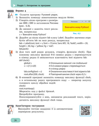 26
Розділ 1. Алгоритми та програми
Вправа 4
	 Скласти програму Рухомий рядок.
1)	 Запишіть команду завантаження модуля tkinter.
2)	 Створіть вікно програми з розміра-
ми 300 × 100 із заголовком Реклама
(рис. 4.2).
3)	 До змінної s занесіть текст рекла-
ми, наприклад:
s = 'Вивчайте мову Python!'
4)	 Додайте до вікна віджет lab класу Label. Задайте значення атри-
бутів об’єкта lab на ваш розсуд, наприклад:
lab = Label(root, text = s, font = ('Comic Sans MS', 18, 'bold'), width = 20,
height = 40, bg = 'yellow', fg = 'red')
lab.pack()
5)	 Для того щоб рядок рухався, створіть функцію clock(). При
кожному виклику функції 0-й символ рядка s переміщується
в кінець рядка й оновлюється властивість text віджета lab:
def clock():
		 global s					 # Оголошення змінної s як глобальної
		 s = s[1:]+s[0]				 # 0-й символ рядка s переміщується
								 # в кінець рядка
		 lab.config(text = s)	 # Оновлення властивості text віджета lab
		 root.after(200, clock)	 # Повторний виклик clock через 0,2 с
6)	 В основній програмі запишіть команду виклику функції clock,
а в останньому рядку програмного коду — оператор запуску
головного циклу обробки подій:
clock()
root.mainloop()
Збережіть код у файлі Vprava4.
Випробуйте програму.
Поекспериментуйте з нею, змінюючи рекламний текст, періо-
дичність виклику функції сlock тощо.
Комп’ютерне тестування
Виконайте тестове завдання 4 із автоматичною
перевіркою результату.
Реклама
Вивчайте мову Python!
Рис. 4.2
 