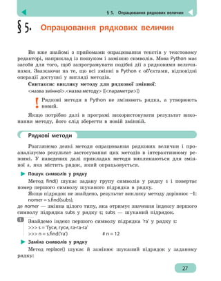 § 5.  Опрацювання рядкових величин
27
§ 5.  Опрацювання рядкових величин
Ви вже знайомі з прийомами опрацювання текстів у текстовому
редакторі, наприклад із пошуком і заміною символів. Мова Python має
засоби для того, щоб запрограмувати подібні дії з рядковими величи-
нами. Зважаючи на те, що всі змінні в Python є об’єктами, відповідні
операції доступні у вигляді методів.
Синтаксис виклику методу для рядкової змінної:
назва змінної.назва методу ([параметри])
Рядкові методи в Python не змінюють рядка, а утворюють
новий.
Якщо потрібно далі в програмі використовувати результат вико-
нання методу, його слід зберегти в новій змінній.
	 Рядкові методи
Розглянемо деякі методи опрацювання рядкових величин і про-
аналізуємо результат застосування цих методів в інтерактивному ре-
жимі. У наведених далі прикладах методи викликаються для змін-
ної s, яка містить рядок, який опрацьовується.
Пошук символів у рядку
Метод find() шукає задану групу символів у рядку s і повертає
номер першого символу шуканого підрядка в рядку.
Якщо підрядок не знайдено, результат виклику методу дорівнює –1:
nomer = s.find(subs),
де nomer — змінна цілого типу, яка отримує значення індексу першого
символу підрядка subs у рядку s; subs — шуканий підрядок.
Знайдемо індекс першого символу підрядка 'га' у рядку s:
 s = 'Гуси, гуси, га-га-га'
 n = s.find('га')				 # n = 12
Заміна символів у рядку
Метод replace() шукає й замінює шуканий підрядок у заданому
рядку:
1
 