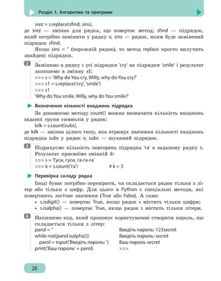 28
Розділ 1. Алгоритми та програми
srez = s.replace(sfind, sins),
де srez — змінна для рядка, що повертає метод; sfind — підрядок,
який потрібно замінити у рядку s; sins — рядок, яким буде замінений
підрядок sfind.
Якщо sins = '' (порожній рядок), то метод replace просто вилучить
знайдені підрядки.
Замінимо в рядку s усі підрядки 'cry' на підрядки 'smile' і результат
запишемо в змінну s1:
 s = 'Why do You cry, Willy, why do You cry?'
 s1 = s.replace('cry', 'smile')
 s1
'Why do You smile, Willy, why do You smile?'
Визначення кількості входжень підрядка
За допомогою методу count() можна визначити кількість входжень
заданої групи символів у рядок:
kilk = s.count(subs),
де kilk — змінна цілого типу, яка отримує значення кількості входжень
підрядка subs у рядок s; subs — шуканий підрядок.
Підрахуємо кількість повторень підрядка 'га' в заданому рядку s.
Результат присвоїмо змінній k:
 s = 'Гуси, гуси, га-га-га'
 k = s.count('га')				 # k = 3
Перевірка складу рядка
Іноді буває потрібно перевірити, чи складається рядок тільки з лі-
тер або тільки з цифр. Для цього в Python є спеціальні методи, які
повертають логічне значення (True або False). А саме:
•• s.isdigit() — повертає True, якщо рядок s містить тільки цифри;
•• s.isalpha() — повертає True, якщо рядок s містить тільки літери.
Напишемо код, який пропонує користувачеві створити пароль, що
складається тільки з літер:
parol = ''
while not(parol.isalpha()):
parol = input('Введіть пароль: ')
print('Ваш пароль' + parol)
Введіть пароль: 123secret
Введіть пароль: secret
Ваш пароль secret

2
3
4
 