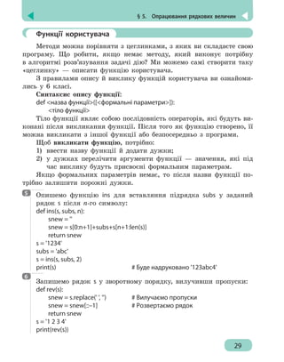 § 5.  Опрацювання рядкових величин
29
	 Функції користувача
Методи можна порівняти з цеглинками, з яких ви складаєте свою
програму. Що робити, якщо немає методу, який виконує потрібну
в алгоритмі розв’язування задачі дію? Ми можемо самі створити таку
«цеглинку» — описати функцію користувача.
З правилами опису й виклику функцій користувача ви ознайоми-
лись у 6 класі.
Синтаксис опису функції:
def назва функції([формальні параметри]):
	 тіло функції
Тіло функції являє собою послідовність операторів, які будуть ви-
конані після викликання функції. Після того як функцію створено, її
можна викликати з іншої функції або безпосередньо з програми.
Щоб викликати функцію, потрібно:
1) 	ввести назву функції й додати дужки;
2) 	у дужках перелічити аргументи функції — значення, які під
час виклику будуть присвоєні формальним параметрам.
Якщо формальних параметрів немає, то після назви функції по-
трібно залишити порожні дужки.
Опишемо функцію ins для вставляння підрядка subs у заданий
рядок s після n-го символу:
def ins(s, subs, n):
	 snew = ''
	 snew = s[0:n+1]+subs+s[n+1:len(s)]
	 return snew
s = '1234'
subs = 'abc'
s = ins(s, subs, 2)
print(s)							 # Буде надруковано '123abc4'
Запишемо рядок s у зворотному порядку, вилучивши пропуски:
def rev(s):
	 snew = s.replace(' ', '')			 # Вилучаємо пропуски
	 snew = snew[::–1]			 # Pозвертаємо рядок
	 return snew
s = '1 2 3 4'
print(rev(s))
5
6
 