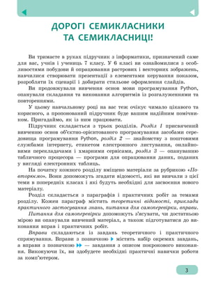 
3
ДОРОГІ СЕМИКЛАСНИКИ
ТА СЕМИКЛАСНИЦІ!
Ви тримаєте в руках підручник з інформатики, призначений саме
для вас, учнів і учениць 7 класу. У 6 класі ви ознайомилися з особ-
ливостями побудови й опрацювання растрових і векторних зображень,
навчилися створювати презентації з елементами керування показом,
розробляти їх сценарії і добирати стильове оформлення слайдів.
Ви продовжували вивчення основ мови програмування Python,
опанували складання та виконання алгоритмів із розгалуженнями та
повтореннями.
У цьому навчальному році на вас теж очікує чимало цікавого та
корисного, а пропонований підручник буде вашим надійним помічни-
ком. Пригадаймо, як із ним працювати.
Підручник складається з трьох розділів. Розділ 1 присвячений
вивченню основ об’єктно-орієнтованого програмування засобами сере-
довища програмування Python, розділ 2 — знайомству з поштовими
службами інтернету, етикетом електронного листування, онлайно-
вими перекладачами і хмарними сервісами, розділ 3 — опануванню
табличного процесора — програми для опрацювання даних, поданих
у вигляді електронних таблиць.
На початку кожного розділу вміщено матеріали за рубрикою «По-
вторюємо». Вони допоможуть згадати відомості, які ви вивчали з цієї
теми в попередніх класах і які будуть необхідні для засвоєння нового
матеріалу.
Розділ складається з параграфів і практичних робіт за темами
розділу. Кожен параграф містить теоретичні відомості, приклади
практичного застосування знань, питання для самоперевірки, вправи.
Питання для самоперевірки допоможуть з’ясувати, чи достатньою
мірою ви опанували вивчений матеріал, а також підготуватися до ви-
конання вправ і практичних робіт.
Вправи складаються із завдань теоретичного і практичного
спрямування. Вправи з позначкою містять набір окремих завдань,
а вправи з позначкою — завдання з описом покрокового виконан-
ня. Виконуючи їх, ви здобудете необхідні практичні навички роботи
за комп’ютером.
3
 