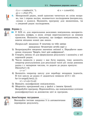 § 5.  Опрацювання рядкових величин
31
ґ) a = c.replace('и', ''); 	 		е) х = c.count('в').
д) x = c.find ('P');
6.	 Непорожній рядок, який однаково читається як зліва напра-
во, так і справа наліво, називається паліндромом (наприклад,
«козак з казок»). Напишіть програму для визначення, чи
є уведений рядок паліндромом.
Вправа 5
	 У ХІХ ст. для пересилання важливих повідомлень використо-
вувались шифри, в яких літери переставляються за певним
правилом. Напишіть програму, що шифрує повідомлення, мі-
няючи місцями кожні два знаки.
Наприклад:	 введення: Я чекатиму на тебе завтра
				 виведення: Яечакитумн аетебз варт а
1)	 Запрограмуйте введення значення змінної s. Передбачте виве-
дення підказки Введіть текст для шифрування.
2)	 Створіть змінну s1 для формування результату і запишіть у неї
порожній рядок.
3)	 Число символів у рядку s має бути парним, тому запишіть
оператор розгалуження для реалізації такої дії: якщо довжина
рядка s є непарним числом, то додати до рядка пропуск:
if(len(s)%2 != 0):
		 s = s+' '
4)	 Запишіть оператор циклу для перебору непарних індексів.
В тілі циклу до рядка s1 додаються символи s[i+1] і s[i]:
for i in range(0, len(s), 2):
		 s1 = s1+s[i+1]+s[i]
5)	 Виведіть зашифроване повідомлення.
6)	 Збережіть програмний код у файлі з іменем Vprava5.
Випробуйте програму. Переконайтесь, що повідомлення успішно
розшифровується за допомогою цієї ж програми.
Комп’ютерне тестування
Виконайте тестове завдання 5 із автоматичною
перевіркою результату.
 