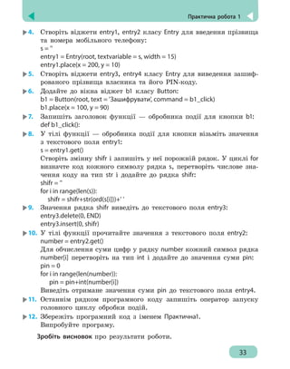 Практична робота 1
33
4.	 Створіть віджети entry1, entry2 класу Еntry для введення прізвища
та номера мобільного телефону:
s = ''
entry1 = Entry(root, textvariable = s, width = 15)
entry1.place(x = 200, y = 10)
5.	 Створіть віджети entry3, entry4 класу Еntry для виведення зашиф-
рованого прізвища власника та його PIN-коду.
6.	 Додайте до вікна віджет b1 класу Button:
b1 = Button(root, text = 'Зашифрувати', command = b1_click)
b1.place(x = 100, y = 90)
7.	 Запишіть заголовок функції — обробника події для кнопки b1:
def b1_click():
8.	 У тілі функції — обробника події для кнопки візьміть значення
з текстового поля entry1:
s = entry1.get()
Створіть змінну shifr і запишіть у неї порожній рядок. У циклі for
визначте код кожного символу рядка s, перетворіть числове зна-
чення коду на тип str і додайте до рядка shifr:
shifr = ''
for i in range(len(s)):
shifr = shifr+str(ord(s[i]))+' '
9.	 Значення рядка shifr виведіть до текстового поля entry3:
entry3.delete(0, END)
entry3.insert(0, shifr)
10.	 У тілі функції прочитайте значення з текстового поля entry2:
number = entry2.get()
Для обчислення суми цифр у рядку number кожний символ рядка
number[i] перетворіть на тип int і додайте до значення суми pin:
pin = 0
for i in range(len(number)):
	
pin = pin+int(number[i])
Виведіть отримане значення суми pin до текстового поля entry4.
11.	 Останнім рядком програмного коду запишіть оператор запуску
головного циклу обробки подій.
12.	 Збережіть програмний код з іменем Практична1.
	
Випробуйте програму.
Зробіть висновок про результати роботи.
 