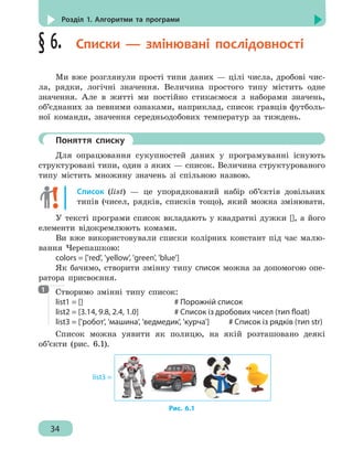 34
Розділ 1. Алгоритми та програми
§ 6.  Списки — змінювані послідовності
Ми вже розглянули прості типи даних — цілі числа, дробові чис-
ла, рядки, логічні значення. Величина простого типу містить одне
значення. Але в житті ми постійно стикаємося з наборами значень,
об’єднаних за певними ознаками, наприклад, список гравців футболь-
ної команди, значення середньодобових температур за тиждень.
	 Поняття списку
Для опрацювання сукупностей даних у програмуванні існують
структуровані типи, один з яких — список. Величина структурованого
типу містить множину значень зі спільною назвою.
Список (list) — це упорядкований набір об’єктів довільних
типів (чисел, рядків, списків тощо), який можна змінювати.
У тексті програми список вкладають у квадратні дужки [], а його
елементи відокремлюють комами.
Ви вже використовували списки колірних констант під час малю-
вання Черепашкою:
colors = ['red', 'yellow', 'green', 'blue']
Як бачимо, створити змінну типу список можна за допомогою опе-
ратора присвоєння.
Створимо змінні типу список:
list1 = []							 # Порожній список
list2 = [3.14, 9.8, 2.4, 1.0]			 # Список із дробових чисел (тип float)
list3 = ['робот', 'машина', 'ведмедик', 'курча']	 # Список із рядків (тип str)
Список можна уявити як полицю, на якій розташовано деякі
об’єкти (рис. 6.1).
list3 =
Рис. 6.1
1
 