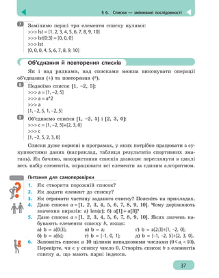 § 6.  Списки — змінювані послідовності
37
Замінимо перші три елементи списку нулями:
 lst = [1, 2, 3, 4, 5, 6, 7, 8, 9, 10]
 lst[0:3] = [0, 0, 0]
 lst
[0, 0, 0, 4, 5, 6, 7, 8, 9, 10]
	 Об’єднання й повторення списків
Як і над рядками, над списками можна виконувати операції
об’єднання (+) та повторення (*).
Подвоїмо список [1, –2, 5]:
 a = [1, –2, 5]
 a = a*2
 a
[1, –2, 5, 1, –2, 5]
Об’єднаємо списки [1, –2, 5] і [2, 3, 0]:
 с = [1, –2, 5]+[2, 3, 0]
 с
[1, –2, 5, 2, 3, 0]
Списки дуже корисні в програмах, у яких потрібно працювати з су-
купностями даних (наприклад, таблиця результатів спортивних зма-
гань). Як бачимо, використання списків дозволяє переглянути в циклі
весь набір елементів, опрацювати всі елементи за єдиним алгоритмом.
Питання для самоперевірки
1.	 Як створити порожній список?
2.	 Як додати елемент до списку?
3. 	 Як отримати частину заданого списку? Поясніть на прикладах.
4. 	 Дано список а = [1, 2, 3, 4, 5, 6, 7, 8, 9, 10]. Чому дорівнюють
значення виразів: а) len(а); б) а[1] + а[3]?
5.	 Дано список а = [1, 2, 3, 4, 5, 6, 7, 8, 9, 10]. Яких значень на-
бувають елементи списку b, якщо:
а) b = a[0:3]; 	 в) b = a; 		 ґ) b = a[2:3]+[1, –2, 0];
б) b = a[6:];		 г) b = [–1, 0, 1];	 д) b = [–1, –2, 5]+[2, 3, 0].
6.	 Заповніть список а 10 цілими випадковими числами (0 aі
 10).
Перевірте, чи є у списку число 0. Створіть список b з елементів
списку а, що мають парні індекси.
7
8
9
 