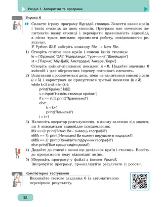 38
Розділ 1. Алгоритми та програми
Вправа 6
	 Скласти ігрову програму Відгадай столицю. Занести назви країн
і їхніх столиць до двох списків. Програма має почергово за-
питувати назву столиці і перевіряти правильність відповіді,
а після трьох помилок припиняти роботу, повідомляючи ре-
зультат.
У Python IDLE виберіть команду File → New File.
1)	 Створіть список назв країн і список їхніх столиць:
kr = ['Франція', 'ОАЕ', 'Нідерланди', 'Туреччина', 'Швейцарія']
st = ['Париж', 'Абу-Дабі', 'Амстердам', 'Анкара', 'Берн']
Створіть змінну-лічильник помилок: k = 0. Надайте значення 0
змінній і для збереження індексу поточного елемента.
2)	 Запитання пропонуються доти, поки не закінчився список країн
(i  5) і користувач не припустився третьої помилки (k  3).
while k3 and ilen(kr):
		 print('Країна: ', kr[i])
		 s = input('Назвіть столицю країни: ')
		 if s == st[i]: print('Правильно!')
		 else:
			 k = k+1
			print('Помилка!')
		 i = i+1
3)	 Напишіть оператор розгалуження, в якому залежно від значен-
ня k виводиться відповідне повідомлення:
if(k == 0): print('Вітаю! Ви – знавець географії!')
elif(k == 1): print('Непогано! Ви можете вирушати в подорож!')
elif(k == 2): print('Почитайте підручник географії!')
else: print('Вам краще сидіти дома!')
4)	 Додайте до списків назви ще декількох країн і столиць. Внесіть
до програмного коду відповідні зміни.
5)	 Збережіть програму у файлі з іменем Vprava7.
Випробуйте програму, проаналізуйте результати її роботи.
Комп’ютерне тестування
Виконайте тестове завдання 6 із автоматичною
перевіркою результату.
 