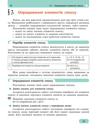 § 7.  Опрацювання елементів списку
39
§ 7.  Опрацювання елементів списку
Уявіть, що вам доручили проаналізувати дані про зріст учнів кла-
су. Визначення найбільшого і найменшого зросту, середнього значення
зросту — потребує опрацювання сукупностей значень, тобто списків.
Розглянемо основні типи задач опрацювання елементів списку:
•• задачі на зміну значень елементів списку;
•• задачі на пошук елемента із заданою властивістю;
•• задачі на знаходження суми (добутку) елементів списку.
	 Перебір елементів списку
Опрацювання елементів списку виконується в циклі, де параметр
циклу послідовно набуває значень елементів списку або їх індексів.
Розглянемо це на прикладі виведення списку на екран:
1 Послідовно звертатися до елементів за їх індексами.
У такому випадку потрібно знати кількість елементів
у списку (функція len())
a = [2, 5, 14, 62, –5]
for i in range(len(a)):
print(a[i])
2 Перебрати всі наявні в списку елементи for item in a:
print(item)
Між цими способами є суттєва відмінність: лише звернення за
індексом дозволяє змінювати значення елементів списку (див. далі).
	 Опрацювання елементів списку
Розглянемо основні типи задач опрацювання списків.
Заміна значень усіх елементів списку
Алгоритм розв’язування задачі: послідовно перебрати всі елементи
списку й значення чергового елемента змінити за заданим правилом.
Подвоїмо значення елементів списку а:
for i in range(len(a)): a[i] = a[i]*2
Заміна значень елементів списку з перевіркою умови
Алгоритм розв’язування задачі: послідовно перебрати всі елемен-
ти списку; якщо черговий елемент або його індекс відповідає деякій
умові, його значення змінити за певним правилом.
1
 