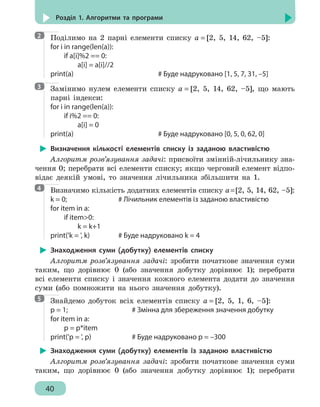 40
Розділ 1. Алгоритми та програми
Поділимо на 2 парні елементи списку a = [2, 5, 14, 62, –5]:
for i in range(len(a)):
	 if a[i]%2 == 0:
		 a[i] = a[i]//2
print(a)							 # Буде надруковано [1, 5, 7, 31, –5]
Замінимо нулем елементи списку a = [2, 5, 14, 62, –5], що мають
парні індекси:
for i in range(len(a)):
	 if i%2 == 0:
		 a[i] = 0
print(a)							 # Буде надруковано [0, 5, 0, 62, 0]
Визначення кількості елементів списку із заданою властивістю
Алгоритм розв’язування задачі: присвоїти змінній-лічильнику зна-
чення 0; перебрати всі елементи списку; якщо черговий елемент відпо-
відає деякій умові, то значення лічильника збільшити на 1.
Визначимо кількість додатних елементів списку a=[2, 5, 14, 62, –5]:
k = 0;				 # Лічильник елементів із заданою властивістю
for item in a:
	 if item0:
		 k = k+1
print('k = ', k)			 # Буде надруковано k = 4
Знаходження суми (добутку) елементів списку
Алгоритм розв’язування задачі: зробити початкове значення суми
таким, що дорівнює 0 (або значення добутку дорівнює 1); перебрати
всі елементи списку і значення кожного елемента додати до значення
суми (або помножити на нього значення добутку).
Знайдемо добуток всіх елементів списку a = [2, 5, 1, 6, –5]:
p = 1;					 # Змінна для збереження значення добутку
for item in a:
	 p = p*item
print('p = ', p)			 # Буде надруковано p = –300
Знаходження суми (добутку) елементів із заданою властивістю
Алгоритм розв’язування задачі: зробити початкове значення суми
таким, що дорівнює 0 (або значення добутку дорівнює 1); перебрати
2
3
4
5
 