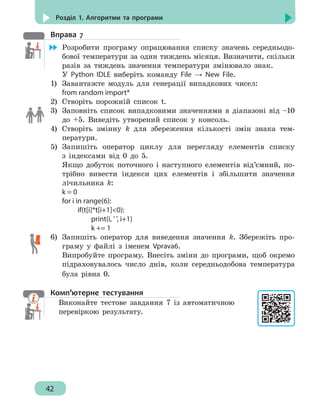 42
Розділ 1. Алгоритми та програми
Вправа 7
	 Розробити програму опрацювання списку значень середньодо-
бової температури за один тиждень місяця. Визначити, скільки
разів за тиждень значення температури змінювало знак.
У Python IDLE виберіть команду File → New File.
1)	 Завантажте модуль для генерації випадкових чисел:
from random import*
2)	 Створіть порожній список t.
3)	 Заповніть список випадковими значеннями в діапазоні від –10
до +5. Виведіть утворений список у консоль.
4)	 Створіть змінну k для збереження кількості змін знака тем-
ператури.
5)	 Запишіть оператор циклу для перегляду елементів списку
з індексами від 0 до 5.
Якщо добуток поточного і наступного елементів від’ємний, по-
трібно вивести індекси цих елементів і збільшити значення
лічильника k:
k = 0
for i in range(6):
		 if(t[i]*t[i+1]0):
			 print(i, ' ', i+1)
			 k += 1
6)	 Запишіть оператор для виведення значення k. Збережіть про-
граму у файлі з іменем Vprava6.
Випробуйте програму. Внесіть зміни до програми, щоб окремо
підраховувалось число днів, коли середньодобова температура
була рівна 0.
Комп’ютерне тестування
Виконайте тестове завдання 7 із автоматичною
перевіркою результату.
 
