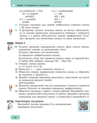 46
Розділ 1. Алгоритми та програми
в) a.sort(reverse = True)
for i in range(3):
print(a[i])
ґ) n = a.index(max(a))
c = a[0]
a[0] = a[n]
a[n] = c
print(a)
г) k = a.count(2)
print(k)
5. 	 Складіть програму для заміни найбільшого елемента списку
з 10 чисел нулем.
6. 	 У фігурному катанні загальна оцінка за виступ обчислюєть-
ся за такими правилами: відкидаються найвища і найнижча
оцінки, а з решти обчислюється середнє арифметичне. Скла-
діть програму для визначення оцінки за цими правилами.
Вправа 8
	 Скласти програму опрацювання списку. Дано список оцінок,
отриманих учнями за проходження тесту.
Складіть програму для визначення:
а) середнього арифметичного оцінок;
б) кількості учнів, які отримали оцінку, вищу за середній бал.
У Python IDLE виберіть команду File → New File.
1)	 Створіть список оцінок:
a = [11, 8, 6, 8, 12, 9, 7, 6]
2)	 Обчисліть s — суму елементів списку а.
3)	 Обчисліть середнє арифметичне елементів списку а, збережіть
це значення в змінній аv.
4)	 Додайте оператор виведення результату, округленого до цілого
за допомогою функції round():
print (round(av))
5)	 Запишіть програмний код для визначення кількості елементів
списку, більших за значення середнього арифметичного.
6)	 Збережіть програму у файлі з іменем Vprava8. Випробуйте про-
граму, проаналізуйте результати її роботи. Доповніть програму
командами для введення списку з клавіатури й випробуйте її.
Комп’ютерне тестування
Виконайте тестове завдання 8 із автоматичною
перевіркою результату.
 