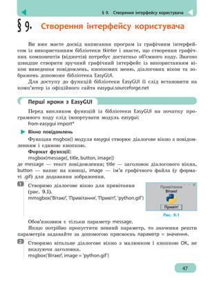 § 9.  Створення інтерфейсу користувача
47
§ 9.  Створення інтерфейсу користувача
Ви вже маєте досвід написання програм із графічним інтерфей-
сом із використанням бібліотеки tkinter і знаєте, що створення графіч-
них компонентів (віджетів) потребує достатньо об’ємного коду. Значно
швидше створити зручний графічний інтерфейс із використанням ві-
кон виведення повідомлень, кнопкових меню, діалогових вікон та зо-
бражень допоможе бібліотека EasyGUI.
Для доступу до функцій бібліотеки EasyGUI її слід встановити на
комп’ютер із офіційного сайта easygui.sourceforge.net
	 Перші кроки з EasyGUI
Перед викликом функцій із бібліотеки EasyGUI на початку про-
грамного коду слід імпортувати модуль easygui:
from easygui import*
Вікно повідомлень
Функция msgbox() модуля easygui створює діалогове вікно з повідом-
ленням і єдиною кнопкою.
Формат функції:
msgbox(message[, title, button, image])
де message — текст повідомлення; title — заголовок діалогового вікна,
button — напис на кнопці, image — ім’я графічного файла (у форма-
ті .gif) для додавання зображення.
Створимо діалогове вікно для привітання
(рис. 9.1).
mmsgbox('Вітаю!', 'Привітання', 'Привіт!', 'python.gif')
Обов’язковим є тільки параметр message.
Якщо потрібно пропустити певний параметр, то значення решти
параметрів задавайте за допомогою присвоєнь параметр = значення.
Створимо вітальне діалогове вікно з малюнком і кнопкою ОК, не
вказуючи заголовка.
msgbox('Вітаю!', image = 'python.gif')
1
Рис. 9.1
Привітання
Вітаю!
Привіт!
2
 