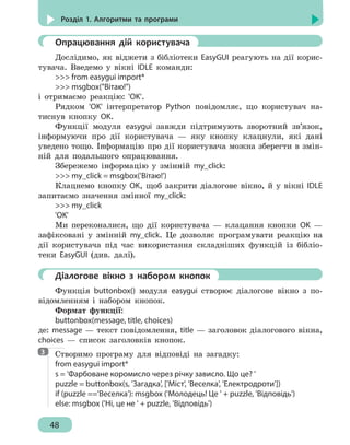 48
Розділ 1. Алгоритми та програми
	 Опрацювання дій користувача
Дослідимо, як віджети з бібліотеки EasyGUI реагують на дії корис-
тувача. Введемо у вікні IDLE команди:
 from easygui import*
 msgbox(Вітаю!)
і отримаємо реакцію: 'OK'.
Рядком 'OK' інтерпретатор Python повідомляє, що користувач на-
тиснув кнопку OK.
Функції модуля easygui завжди підтримують зворотний зв’язок,
інформуючи про дії користувача — яку кнопку клацнули, які дані
уведено тощо. Інформацію про дії користувача можна зберегти в змін-
ній для подальшого опрацювання.
Збережемо інформацію у змінній my_click:
 my_click = msgbox('Вітаю!')
Клацнемо кнопку OK, щоб закрити діалогове вікно, й у вікні IDLE
запитаємо значення змінної my_click:
 my_click
'OK'
Ми переконалися, що дії користувача — клацання кнопки OK —
зафіксовані у змінній my_click. Це дозволяє програмувати реакцію на
дії користувача під час використання складніших функцій із бібліо-
теки EasyGUI (див. далі).
	 Діалогове вікно з набором кнопок
Функція buttonbox() модуля easygui створює діалогове вікно з по-
відомленням і набором кнопок.
Формат функції:
buttonbox(message, title, choices)
де: message — текст повідомлення, title — заголовок діалогового вікна,
choices — список заголовків кнопок.
Створимо програму для відповіді на загадку:
from easygui import*
s = 'Фарбоване коромисло через річку зависло. Що це? '
puzzle = buttonbox(s, 'Загадка', ['Міст', 'Веселка', 'Електродроти'])
if (puzzle =='Веселка'): msgbox ('Молодець! Це ' + puzzle, 'Відповідь')
else: msgbox ('Ні, це не ' + puzzle, 'Відповідь')
3
 