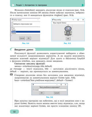 50
Розділ 1. Алгоритми та програми
Функція choicebox() виводить діалогове вікно зі списком (рис. 9.4).
Після натискання кнопки OK змінна choice набуває значення, вибрано-
го в списку, яке й виводиться функцією msgbox() (рис. 9.5).
Вибір героя
Виберіть персонажа гри
ОКCancel
Птах
Заєць
Злюка
Кажан
ok
Ваш вибір
Ваш герой Злюка
Рис. 9.4		 Рис. 9.5
	 Введення даних
Розглянуті функції дозволяють користувачеві вибирати з обме-
женої кількості запропонованих варіантів. А як надати можливість
вводити власний варіант відповіді? Для цього в бібліотеці EasyGUI
є функція enterbox, яка виводить вікно введення.
Синтаксис виклику функції:
змінна = enterbox(message, title, default)
де message — текст підказки, title — заголовок діалогового вікна,
default — варіант, що пропонується за замовчуванням.
Створимо діалогове вікно без заголовка для введення відповіді,
запропонуємо за замовчуванням варіант Ескімо (рис. 9.6).
favor = enterbox('Твоє улюблене морозиво? ', default = 'Ескімо')
Ескімо
Твоє улюблене морозиво?
ОК Cancel
Рис. 9.6
При запуску програми ми побачимо, що в полі введення вже є ва-
ріант Ескімо. Замість нього можна ввести іншу відповідь, але, якщо
нас влаштовує варіант Ескімо, ми просто клацнемо кнопку OK.
5
 