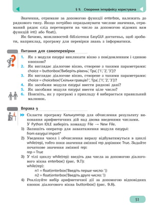 § 9.  Створення інтерфейсу користувача
51
Значення, отримане за допомогою функції enterbox, належить до
рядкового типу. Якщо потрібно опрацьовувати числове значення, отри-
маний рядок слід перетворити на число за допомогою відомих вам
функцій int() або float().
Як бачимо, можливостей бібліотеки EasyGUI достатньо, щоб зроби-
ти, наприклад, програму для перевірки знань з інформатики.
Питання для самоперевірки
1.	 Як з модуля easygui викликати вікно з повідомленням і єдиною
кнопкою?
2.	 Як виглядає діалогове вікно, створене з такими параметрами:
choice = buttonbox('Виберіть рівень', 'Гра', ['1', '2', '3'])?
3.	 Як виглядає діалогове вікно, створене з такими параметрами:
choice = choicebox('Скільки гравців? ', 'Гра', ['1', '2', '3'])?
4. 	 Як засобами модуля easygui ввести рядкові дані?
5. 	 Як засобами модуля easygui ввести ціле число?
6. 	 Поясніть, як у програмі з прикладу 4 вибирається правильний
малюнок.
Вправа 9
	 Скласти програму Калькулятор для обчислення результату ви-
конання арифметичних дій над двома введеними числами.
У Python IDLE виберіть команду File → New File.
1)	 Запишіть оператор для завантаження модуля easygui:
from easygui import*
2)	 Уведення чисел і обчислення виразу відбуватимуться в циклі
while(rep), тобто поки значення змінної rep дорівнює True. Задайте
початкове значення змінної rep:
rep = True
3)	 У тілі циклу while(rep): введіть два числа за допомогою діалого-
вого вікна enterbox() (рис. 9.7):
while(rep):
		 n1 = float(enterbox('Введіть перше число: '))
		 n2 = float(enterbox('Введіть друге число: '))
4)	 Реалізуйте вибір арифметичної дії за допомогою відповідних
кнопок діалогового вікна buttonbox() (рис. 9.8).
 
