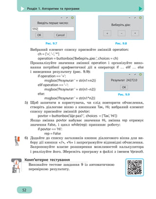 52
Розділ 1. Алгоритми та програми
OK
Введіть перше число:
592|
Cancel
+
Виберіть дію:
*–
			 Рис. 9.7					 Рис. 9.8
Вибраний елемент списку присвойте змінній operation:
		 ch = ['+', '–', '*']
		 operation = buttonbox('Виберіть дію: ', choices = ch)
Проаналізуйте значення змінної operation і організуйте вико-
нання потрібної арифметичної дії в операторі if … elif … else
і виведення результату (рис. 9.9):
		 if operation == '+':
			 msgbox('Результат ' + str(n1+n2))
		 elif operation == '–':
			 msgbox('Результат ' + str(n1–n2))
		 else:
			 msgbox('Результат ' + str(n1*n2))
5)	 Щоб запитати в користувача, чи слід повторити обчислення,
створіть діалогове вікно з кнопками Так, Ні; вибраний елемент
списку присвойте змінній povtor:
		 povtor = buttonbox('Ще раз? ', choices = ['Так', 'Ні'])
Якщо змінна povtor набуває значення Ні, змінна rep отримує
значення False, і цикл while(rep): припиняє роботу:
		 if povtor == 'Ні':
			 rep = False
6)	 Додайте до списку заголовків кнопок діалогового вікна для ви-
бору дії кнопки «//», «%» і запрограмуйте відповідні обчислення.
Запропонуйте власне розширення можливостей калькулятора
і реалізуйте його. Збережіть програму в файлі з іменем Vprava9.
Комп’ютерне тестування
Виконайте тестове завдання 9 із автоматичною
перевіркою результату.
Рис. 9.9
Результат 24272.0
OK
 