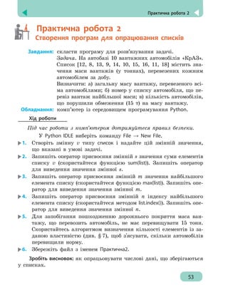 Практична робота 2
53
	
  Практична робота 2
	
 
Створення програм для опрацювання списків
	
Завдання:	скласти програму для розв’язування задачі.
Задача. На автобазі 10 вантажних автомобілів «КрАЗ».
Список [12, 8, 13, 9, 14, 10, 15, 16, 11, 18] містить зна-
чення маси вантажів (у тоннах), перевезених кожним
автомобілем за добу.
Визначити: а) загальну масу вантажу, перевезеного всі-
ма автомобілями; б) номер у списку автомобіля, що пе-
ревіз вантаж найбільшої маси; в) кількість автомобілів,
що порушили обмеження (15 т) на масу вантажу.
	
Обладнання:	комп’ютер із середовищем програмування Python.
Хід роботи
Під час роботи з комп’ютером дотримуйтеся правил безпеки.
У Python IDLE виберіть команду File → New File.
1.	 Створіть змінну v типу список і надайте цій змінній значення,
що вказані в умові задачі.
2.	 Запишіть оператор присвоєння змінній s значення суми елементів
списку v (скористайтеся функцією sum(list)). Запишіть оператор
для виведення значення змінної s.
3.	 Запишіть оператор присвоєння змінній m значення найбільшого
елемента списку (скористайтеся функцією max(list)). Запишіть опе-
ратор для виведення значення змінної m.
4.	 Запишіть оператор присвоєння змінній n індексу найбільшого
елемента списку (скористайтеся методом list.index()). Запишіть опе-
ратор для виведення значення змінної n.
5.	 Для запобігання пошкодженню дорожнього покриття маса ван-
тажу, що перевозить автомобіль, не має перевищувати 15 тонн.
Скористайтесь алгоритмом визначення кількості елементів із за-
даною властивістю (див. § 7), щоб з'ясувати, скільки автомобілів
перевищили норму.
6.	 Збережіть файл з іменем Практична2.
Зробіть висновок: як опрацьовувати числові дані, що зберігаються
у списках.
 