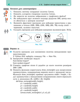 § 10.  Графічні методи модуля tkinter
57
Питання для самоперевірки
1.	 Опишіть систему координат полотна Canvas.
2.	 Опишіть алгоритм створення полотна Canvas.
3. 	 Як вивести на полотно зображення з графічного файла?
4.	 Як побудувати круг зеленого кольору радіусом 100, центр яко-
го збігається з центром полотна?
5. 	 Запишіть фрагмент програми для побудови трикутника з вер-
шинами в точках (100, 100), (150, 100), (80, 70); колір ліній —
червоний, заливка відсутня.
6. 	 Складіть програми для побудови наведених малюнків (рис. 10.5).
Рис. 10.5
Вправа 10
	 Скласти програму для заповнення полотна випадковими пря-
мокутниками.
У Python IDLE виберіть команду File → New File.
1)	 Імпортуйте необхідні модулі:
from tkinter import*
from random import*
2)	 Створіть графічне вікно й додайте до нього полотно розміром
200 × 200.
3)	 Опишіть функцію користувача draw_rectangle() для накреслення
прямокутника, координатами вершин якого є випадкові числа.
Функція draw_rectangle() приймає аргументи width і height, і бу-
дує прямокутник з випадковими координатами лівого верхнього
кута в діапазонах (0, width) і (0, height):
def draw_rectangle(width, height):
		 x1 = randint(0, width)
		 y1 = randint(0, height)
		 x2 = randint(0, width)	
		 y2 = randint(0, height)	
		 canvas.create_rectangle(x1, y1, x2, y2)
 