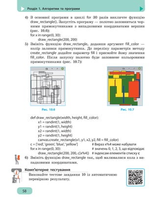 58
Розділ 1. Алгоритми та програми
4)	 З основної програми в циклі for 30 разів викличте функцію
draw_rectangle(). Запустіть програму — полотно заповниться чор-
ними прямокутниками з випадковими координатами вершин
(рис. 10.6):
for x in range(0, 30):
		 draw_rectangle(200, 200)
5)	 Змініть функцію draw_rectangle, додавши аргумент fill_color —
колір заливки прямокутника. До переліку параметрів методу
create_rectangle додайте параметр fill і присвойте йому значення
fill_color. Після запуску полотно буде заповнене кольоровими
прямокутниками (рис. 10.7):
Рис. 10.6 					 Рис. 10.7
def draw_rectangle(width, height, fill_color):
		 x1 = randint(1, width)
		 y1 = randint(1, height)
		 x2 = randint(1, width)
		 y2 = randint(1, height)
		 canvas.create_rectangle(x1, y1, x2, y2, fill = fill_color)
c = ['red', 'green', 'blue', 'yellow']	 # Вираз x%4 може набувати
for x in range(0, 30):				 # значень 0, 1, 2, 3, що відповідає
		 draw_rectangle(200, 200, c[x%4])	 # індексам елементів списку c
6)	 Змініть функцію draw_rectangle так, щоб малювалися кола з ви-
падковими координатами.
Комп’ютерне тестування
Виконайте тестове завдання 10 із автоматичною
перевіркою результату.
 