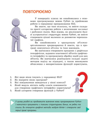 У цьому розділі ви продовжите вивчення мови програмування Python
і навчитеся працювати з такими структурами даних, як рядки та
списки. Ви опануєте графічні методи модуля tkinter і створите свої
перші ігрові програми.
ПОВТОРЮЄМО
У попередніх класах ви ознайомилися з осно-
вами програмування мовою Python та прийомами
роботи в середовищі програмування IDLE.
Ви знаєте, що таке величини, та вмієте склада-
ти прості алгоритми роботи з величинами числових
і рядкового типів. Вам відомо, як реалізувати базо-
ві алгоритмічні структури мовою Python, ви вмієте
створювати цікаві малюнки за допомогою черепаша-
чої графіки.
Ви ознайомилися з принципами об’єктно-
орієнтованого програмування й знаєте, що в про-
грамі описуються об’єкти та їхня взаємодія.
Ви навчилися створювати програми з графічним
інтерфейсом, задавати властивості об’єктів графічно-
го інтерфейсу та програмувати обробку подій для цих
об’єктів. Ви навчилися розв’язувати складні задачі
методом поділу на підзадачі, а також виконувати
обчислення з використанням функцій користувача.
1.	 Які види вікон існують у середовищі IDLE?
2.
	
Як відкрити вікно програми?
3.
	
Які повідомлення виводяться у вікні консолі?
4.
	
Який модуль містить набір класів компонентів
для створення графічного інтерфейсу користувача?
5.
	
Який алгоритм створення функцій у Python?
 