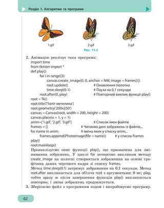 62
Розділ 1. Алгоритми та програми
1.gif 2.gif 3.gif
Рис. 11.2
2.	Анімацію реалізує така програма:
import time
from tkinter import *
def play():
		 for i in range(3):
			 canvas.create_image(0, 0, anchor = NW, image = frames[i])
			 root.update()			 # Оновлення полотна
			 time.sleep(0.1)		 # Пауза на 0.1 секунди
		 root.after(0, play)				 # Повторний виклик функції play()
root = Tk()
root.title('Політ метелика')
root.geometry('200x250')
canvas = Canvas(root, width = 200, height = 200)
canvas.place(x = 1, y = 1)
anim=['1.gif', '2.gif', '3.gif']		 # Список імен файлів
frames = []					 # Читаємо дані зображень із файлів,..
for name in anim:				 # імена яких у списку anim,..
		 frames.append(PhotoImage(file = name)) # у список frames
play()
root.mainloop()
Проаналізуємо опис функції play(), що призначена для змі-
нювання зображень. У циклі for почергово викликом методу
create_image на полотні створюється зображення на основі гра-
фічних даних чергового кадра зі списку frames.
Метод time.sleep(0.1) затримує зображення на 0.1 секунди. Метод
root.after викликається для об’єкта root з аргументами: 0 мс; play,
тобто зразу ж після завершення функція play() викликається
повторно, і зміна зображень продовжується.
3.	 Зберігаємо файл з програмним кодом і випробовуємо програму.
 