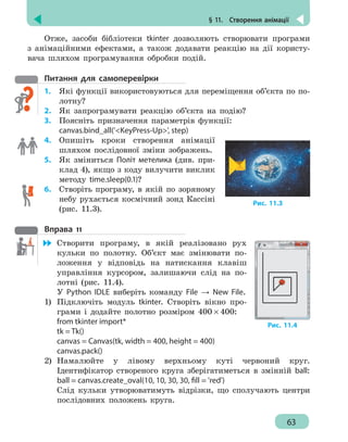§ 11.  Створення анімації
63
Отже, засоби бібліотеки tkinter дозволяють створювати програми
з анімаційними ефектами, а також додавати реакцію на дії користу-
вача шляхом програмування обробки подій.
Питання для самоперевірки
1.	 Які функції використовуються для переміщення об’єкта по по-
лотну?
2.	 Як запрограмувати реакцію об’єкта на подію?
3.	 Поясніть призначення параметрів функції:
canvas.bind_all('KeyPress-Up', step)
4. 	 Опишіть кроки створення анімації
шляхом послідовної зміни зображень.
5. 	 Як зміниться Політ метелика (див. при-
клад 4), якщо з коду вилучити виклик
методу time.sleep(0.1)?
6. 	 Створіть програму, в якій по зоряному
небу рухається космічний зонд Кассіні
(рис. 11.3).
Вправа 11
	 Створити програму, в якій реалізовано рух
кульки по полотну. Об’єкт має змінювати по-
ложення у відповідь на натискання клавіш
управління курсором, залишаючи слід на по-
лотні (рис. 11.4).
У Python IDLE виберіть команду File → New File.
1)	 Підключіть модуль tkinter. Створіть вікно про-
грами і додайте полотно розміром 400 × 400:
from tkinter import*
tk = Tk()
canvas = Canvas(tk, width = 400, height = 400)
canvas.pack()
2)	 Намалюйте у лівому верхньому куті червоний круг.
Ідентифікатор створеного круга зберігатиметься в змінній ball:
ball = canvas.create_oval(10, 10, 30, 30, fill = 'red')
Слід кульки утворюватимуть відрізки, що сполучають центри
послідовних положень круга.
Рис. 11.3
Рис. 11.4
 