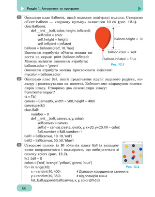66
Розділ 1. Алгоритми та програми
Опишемо клас Balloons, який моделює повітряні кульки. Створимо
об’єкт balloon — «червону кульку» заввишки 10 см (рис. 12.1).
class Balloons:
	 def __init__(self, color, height, inflated):
		 self.color = color
		 self. height = height
		 self. inflated = inflated
balloon = Balloons('red', 10, True)
Значення атрибутів об’єкта можна ви-
вести на екран: print (balloon.inflated)
Можна змінити значення атрибута:
balloon.color = 'green'
Значення атрибута можна присвоювати змінним:
myсolor = balloon.color
Опишемо клас Ball, який представляє круги заданого радіуса, ко-
льору і розташування на полотні. Забезпечимо підрахунок екземп-
лярів класу. Створимо два екземпляри класу:
from tkinter import*
tk = Tk()
canvas = Canvas(tk, width = 500, height = 400)
canvas.pack()
class Ball:
	 number = 0
	 def __init__(self, canvas, x, y, color):
		 self.canvas = canvas
		 self.id = canvas.create_oval(x, y, x+20, y+20, fill = color)
		 Ball.number = Ball.number+1
ball1 = Ball(canvas, 10, 10, 'red')
ball2 = Ball(canvas, 50, 50, 'blue')
Створимо список із 10 об’єктів класу Ball із випадко-
вими координатами і кольорами, що вибираються зі
списку colors (рис. 12.2).
list_ball = []
colors = ['red', 'orange', 'yellow', 'green', 'blue']
for i in range(10):
	 x = randint(10, 400)			 # Діапазон координати залежить
	 y = randint(10, 350) 			 # від розмірів вікна
	 list_ball.append(Ball(canvas, x, y, colors[i%5]))
1
balloоn.height = 10
balloоn.color = 'red'
balloоn.inflated = True
Рис. 12.1
2
3
Рис. 12.2
 