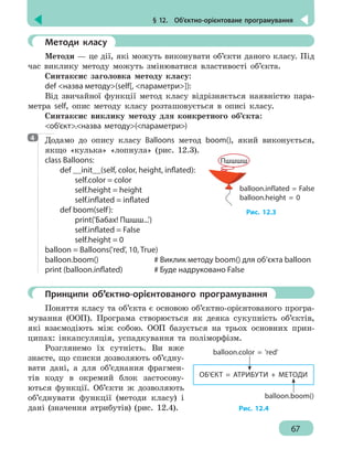 § 12.  Об’єктно-орієнтоване програмування
67
	 Методи класу
Методи — це дії, які можуть виконувати об’єкти даного класу. Під
час виклику методу можуть змінюватися властивості об’єкта.
Синтаксис заголовка методу класу:
def назва методу(self[, параметри]):
Від звичайної функції метод класу відрізняється наявністю пара-
метра self, опис методу класу розташовується в описі класу.
Синтаксис виклику методу для конкретного об’єкта:
об’єкт.назва методу(параметри)
Додамо до опису класу Balloons метод boom(), який виконується,
якщо «кулька» «лопнула» (рис. 12.3).
class Balloons:
	 def __init__(self, color, height, inflated):
		 self.color = color
		 self.height = height
		 self.inflated = inflated
	 def boom(self):
		print('Бабах! Пшшш...')
		 self.inflated = False
		 self.height = 0
balloon = Balloons('red', 10, True)
balloon.boom()				 # Виклик методу boom() для об’єкта balloon
print (balloon.inflated)		 # Буде надруковано False
	 Принципи об’єктно-орієнтованого програмування
Поняття класу та об’єкта є основою об’єктно-орієнтованого програ-
мування (ООП). Програма створюється як деяка сукупність об’єктів,
які взаємодіють між собою. ООП базується на трьох основних прин-
ципах: інкапсуляція, успадкування та поліморфізм.
Розглянемо їх сутність. Ви вже
знаєте, що списки дозволяють об’єдну-
вати дані, а для об’єднання фрагмен-
тів коду в окремий блок застосову-
ються функції. Об’єкти ж дозволяють
об’єднувати функції (методи класу) і
дані (значення атрибутів) (рис. 12.4).
4
balloon.inflated = False
balloon.height = 0
Пшшшш
Рис. 12.3
ОБ’ЄКТ = АТРИБУТИ + МЕТОДИ
balloon.color = 'red'
balloon.boom()
Рис. 12.4
 