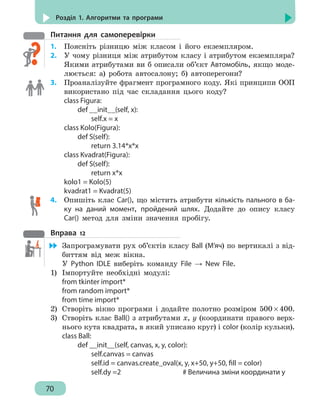 70
Розділ 1. Алгоритми та програми
Питання для самоперевірки
1.	 Поясніть різницю між класом і його екземпляром.
2.	 У чому різниця між атрибутом класу і атрибутом екземпляра?
Якими атрибутами ви б описали об’єкт Автомобіль, якщо моде-
люється: а) робота автосалону; б) автоперегони?
3. 	 Проаналізуйте фрагмент програмного коду. Які принципи ООП
використано під час складання цього коду?
class Figura:
	 def __init__(self, x):
		 self.x = x
class Kolo(Figura):
	 def S(self):
		return 3.14*x*x
class Kvadrat(Figura):
	 def S(self):
		return x*x
kolo1 = Kolo(5)
kvadrat1 = Kvadrat(5)
4. 	 Опишіть клас Car(), що містить атрибути кількість пального в ба-
ку на даний момент, пройдений шлях. Додайте до опису класу
Car() метод для зміни значення пробігу.
Вправа 12
	 Запрограмувати рух об’єктів класу Ball (М’яч) по вертикалі з від-
биттям від меж вікна.
У Python IDLE виберіть команду File → New File.
1)	 Імпортуйте необхідні модулі:
from tkinter import*
from random import*
from time import*
2)	 Створіть вікно програми і додайте полотно розміром 500 × 400.
3)	 Створіть клас Ball() з атрибутами x, y (координати правого верх-
нього кута квадрата, в який уписано круг) і color (колір кульки).
class Ball:
		 def __init__(self, canvas, x, y, color):
			 self.canvas = canvas
			 self.id = canvas.create_oval(x, y, x+50, y+50, fill = color)
			 self.dy =2				 # Величина зміни координати у
 