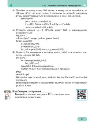 § 12.  Об’єктно-орієнтоване програмування
71
4)	 Додайте до опису класу Ball метод, в якому після перевірки, чи
дійшов об’єкт до межі вікна, і змінення за потреби напрямку
руху, виконуватиметься переміщення в нове положення.
		 def ruh(self):
			 pos = canvas.coords(self.id)
			 if pos[1]  348 or pos[1]  2: self.dy = –1*self.dy
			 canvas.move(self.id, 0, self.dy)
5)	 Створіть список із 10 об’єктів класу Ball із випадковими
координатами:
list_ball = []
colors = ['red', 'orange', 'yellow', 'green', 'blue']
for i in range(10):
		 x = randint(10, 400)
		 y = randint(10, 350)
		 list_ball.append(Ball(canvas, x, y, colors[i%5]))
6)	 Організуйте повторення виклику методу ruh() для кожного еле-
мента списку list_ball.
def play():
		 for i in range(len(list_ball)):
			list_ball[i].ruh()
		 tk.update() # Оновлення полотна
		 tk.after(10, play) # Затримка виконання програми
play()
tk.mainloop()
Збережіть програмний код у файлі з іменем Vprava12 і виконайте
програму.
Поекспериментуйте зі значеннями величин зміни координати y,
радіуса круга.
Комп’ютерне тестування
Виконайте тестове завдання 12 із автоматичною
перевіркою результату.
 