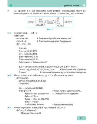 Практична робота 3
73
	
На кроках 3–5 ми створимо клас Bubble, екземпляри якого по-
водитимуться на полотні canvas вікна tk саме так, як описано.
методи атрибутиBubble
id
d
x, y
dx, dy
__init__
move
on_click
Рис. 2
3.	 Конструктор __init__:
class Bub():
	
number = 0			 # Лічильник бульбашок на полотні
	
clicked = 0			 # Лічильник клацнутих бульбашок
	
def __init__(B):
		
B.d = 40
		
B.x = randint(2,755)
		
B.y = randint(2,455)
		
B.dx = randint(–5, 5)
		
B.dy = randint(–5, 5)
		
Bub.number = Bub.number+1
		
B.id = canvas.create_oval(B.x, B.y, B.x+B.d, B.y+B.d, fill = 'blue')
		
canvas.tag_bind(B.id, '1', B.on_click) # Бульбашка має обробник
		
B.move()
			
# клацання і починає рухатись після створення
4.	 Метод move, що забезпечує рух і відбивання кульки:
	
def move(B):
		
canvas.move(B.id, B.dx, B.dy)
		
tk.update()
		
pos = canvas.coords(B.id)
		
if len(pos)0:
					
# Якщо кулька ще не зникла...
		
if pos[0]2 or pos[2]798:
	
# ...то відбиваємо від країв
		
B.dx = –1*B.dx
		
if pos[1]2 or pos[3]498:
		
B.dy = –1*B.dy
		
tk.after(100, B.move)
		
# Продовження руху
5.	 Метод-обробник клацання бульбашки on_click:
	
def on_click(B,event):
		
if Bub.numbermaxB:
 