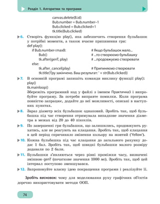 74
Розділ 1. Алгоритми та програми
			canvas.delete(B.id)
			 Bub.number = Bub.number–1
			 Bub.clicked = Bub.clicked+1
			tk.title(Bub.clicked)
6.	 Створіть функцію play(), яка забезпечить створення бульбашок
у потрібні моменти, а також вчасне припинення гри:
def play():
	if Bub.numbermaxB:				 # Якщо бульбашок мало...
		 Bub() 						 # ...то створюємо бульбашку
		 tk.after(genT, play)		 # ...продовжуємо створювати
	else:
		 tk.after_cancel(play)		 # Припиняємо створювати
		 tk.title('Гру закінчено. Ваш результат: ' + str(Bub.clicked))
7.	 В основній програмі запишіть команди виклику функції play():
play()
tk.mainloop()
Збережіть програмний код у файлі з іменем Практична3 і випро-
буйте програму. За потреби виправте помилки. Коли програма
повністю запрацює, додайте до неї можливості, описані в наступ-
них пунктах.
8.	 Зараз діаметр всіх бульбашок однаковий. Зробіть так, щоб буль-
башка під час створення отримувала випадкове значення діаме-
тра в межах від 20 до 40 пікселів.
9.	 По завершенні гри бульбашки, що залишились, продовжують ру-
хатись, але не реагують на клацання. Зробіть так, щоб клацання
в цей період спричиняло змінення кольору на жовтий ('Yellow').
10.	 Кожна бульбашка під час клацання до загального рахунку до-
дає 1 бал. Зробіть так, щоб швидкі бульбашки малого розміру
додавали по 2 бали.
11.	 Бульбашки з’являються через рівні проміжки часу, визначені
змінною genT (початкове значення 1000 мс). Зробіть так, щоб цей
інтервал поступово зменшувався.
12.	 Запропонуйте власну ідею покращення програми і реалізуйте її.
Зробіть висновок: чому для моделювання руху графічних об’єктів
доречно використовувати методи ООП.
 