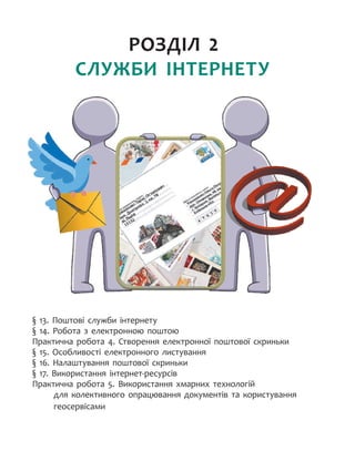 РОЗДІЛ 2.
СЛУЖБИ ІНТЕРНЕТУ
§ 13. Поштові служби інтернету
§ 14. Робота з електронною поштою
Практична робота 4. Створення електронної поштової скриньки
§ 15. Особливості електронного листування
§ 16. Налаштування поштової скриньки
§ 17. Використання інтернет-ресурсів
Практична робота 5. Використання хмарних технологій
для колективного опрацювання документів та користування
геосервісами
 