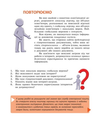 У цьому розділі ви розширите свої знання про службу електронної пошти.
Ви створите власну поштову скриньку та оціните переваги й недоліки
електронного листування. Дізнаєтеся, що таке хмарні технології,
й ознайомитеся з роботою таких сервісів, як онлайнові перекладачі,
хмарні диски, колективне опрацювання документів тощо.
ПОВТОРЮЄМО
Ви вже знайомі з поняттям комп’ютерної ме-
режі, розрізняєте локальну мережу, що об’єднує
комп’ютери, розташовані на невеликій відстані
один від одного, і глобальну мережу, яка об’єднує
мільйони комп’ютерів і локальних мереж. Най-
більшою глобальною мережею є інтернет.
Вам відомо, як виконується пошук інформа-
ції за допомогою пошукових систем.
Ви знаєте, що сторінки сайтів (вебсторінки)
є гіпертекстовими документами, тобто вони мі-
стять гіперпосилання — об’єкти (слова, малюнки
тощо), що дають змогу перейти до іншого місця
в документі або іншого документа.
Ви пам’ятаєте про можливі загрози під час
роботи в інтернеті, дотримуєтеся основних правил
безпечного користування та критично оцінюєте
інформацію.
1.	 Що таке локальна мережа; глобальна мережа?
2.	 Які можливості надає нам інтернет?
3.	 Якою пошуковою системою ви користуєтеся?
4.	 Що таке гіпертекстовий документ; гіперпосилання?
5.	 Опишіть відомі вам інтернет-загрози.
6.	 Яких правил безпечного користування інтернетом
ви дотримуєтесь?
 