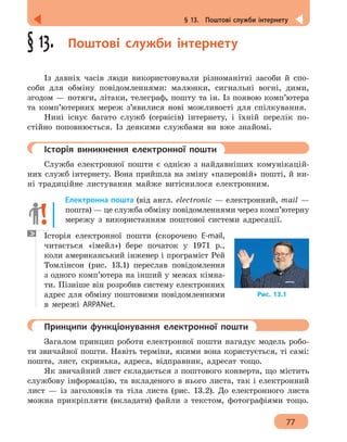 77
§ 13.  Поштові служби інтернету
§ 13.  Поштові служби інтернету
Із давніх часів люди використовували різноманітні засоби й спо-
соби для обміну повідомленнями: малюнки, сигнальні вогні, дими,
згодом — потяги, літаки, телеграф, пошту та ін. Із появою комп’ютера
та комп’ютерних мереж з’явилися нові можливості для спілкування.
Нині існує багато служб (сервісів) інтернету, і їхній перелік по-
стійно поповнюється. Із деякими службами ви вже знайомі.
	 Історія виникнення електронної пошти
Служба електронної пошти є однією з найдавніших комунікацій-
них служб інтернету. Вона прийшла на зміну «паперовій» пошті, й ни-
ні традиційне листування майже витіснилося електронним.
Електронна пошта (від англ. electronic — електронний, mail —
пошта) — це служба обміну повідомленнями через комп’ютерну
мережу з використанням поштової системи адресації.
Історія електронної пошти (скорочено E-mail,
читається «імейл») бере початок у 1971 р.,
коли американський інженер і програміст Рей
Томлінсон (рис. 13.1) переслав повідомлення
з одного комп’ютера на інший у межах кімна-
ти. Пізніше він розробив систему електронних
адрес для обміну поштовими повідомленнями
в мережі ARPANet.
	 Принципи функціонування електронної пошти
Загалом принцип роботи електронної пошти нагадує модель робо-
ти звичайної пошти. Навіть терміни, якими вона користується, ті самі:
пошта, лист, скринька, адреса, відправник, адресат тощо.
Як звичайний лист складається з поштового конверта, що містить
службову інформацію, та вкладеного в нього листа, так і електронний
лист — із заголовків та тіла листа (рис. 13.2). До електронного листа
можна прикріпляти (вкладати) файли з текстом, фотографіями тощо.
Рис. 13.1
 