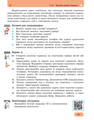 81
§ 13.  Поштові служби інтернету
Користувачам варто пам’ятати, що, оскільки поштові скриньки
розміщуються на віддаленому поштовому сервері, то керувати скринь-
кою можна з будь-якого комп’ютера. Після завершення сеансу на чу-
жому комп’ютері слід вийти зі свого облікового запису для запобігання
втручанню сторонніх осіб у електронну пошту.
Питання для самоперевірки
1.	 Назвіть відомі вам служби інтернету?
2.	 Які функції виконує поштовий сервер?
3.	 Яка структура поштової адреси?
4. 	 Як створити надійний пароль?
5.	 Для чого може знадобитись телефон або адреса додаткової
скриньки після реєстрації на поштовому сервері?
6. 	 Що з наведеного можна змінити після створення поштової
скриньки: назву скриньки, прізвище та ім’я користувача, пароль?
Вправа 13
	 Створити поштову скриньку на поштовому сервері ukr.net або
іншому.
1)	 Придумайте назву та пароль для поштової скриньки. Запу-
стіть браузер. Відкрийте сторінку реєстрації поштового сервера
mail.ukr.net. Виберіть команду Створити скриньку.
2) 	 Уведіть реєстраційні дані разом із номером свого мобільного
телефону. Установіть прапорець на згоду опрацювання персо-
нальних даних. Не встановлюйте прапорець імпорту листів
з інших скриньок.
3) 	 Клацніть кнопку Отримати код. Дочекайтеся СМС-повідомлення.
4) 	 Уведіть отриманий код у віконці, що з’явилося, і натисніть
кнопку Зареєструвати скриньку.
5)	 Запишіть у зошит або щоденник адресу своєї поштової скринь-
ки. Запам’ятайте або запишіть на окремому аркуші пароль.
6) 	 Клацніть значок меню поштової скриньки і вийдіть зі свого
облікового запису командою Вихід. Завершіть роботу.
Комп’ютерне тестування
Виконайте тестове завдання 13 із автоматичною
перевіркою результату.
 