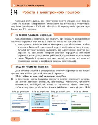 Розділ 2. Служби інтернету
82
§ 14.  Робота з електронною поштою
Сьогодні існує думка, що електронна пошта втрачає свої позиції.
Проте за даними авторитетної американської компанії з телекомуні-
каційних досліджень Radicati, кількість її користувачів зростає при-
близно на 3 % щороку.
	 Переваги поштової скриньки
Ознайомимося з фактами, що свідчать про переваги використання
поштової скриньки порівняно з іншими засобами комунікації:
•• електронною поштою можна безперешкодно відправити повідо-
млення з будь-якої електронної адреси на будь-яку іншу адресу;
•• сучасні інтернет-сервіси залежать від електронної пошти: реє-
страція на більшості інтернет-ресурсів передбачає наявність
скриньки для підтвердження реєстрації, відновлення пароля тощо;
•• понад 50 років існування поштових сервісів є гарантією того, що
електронна пошта є надійним засобом комунікації.
	 Вхід до поштової скриньки
Для початку роботи з електронною поштою користувач або корис-
тувачка має ввійти до своєї поштової скриньки.
Щоб увійти до поштової скриньки, потрібно:
1) 	 в адресному рядку браузера записати адресу поштового сервера,
на якому створено скриньку, наприклад, mail.ukr.net, gmail.com,
outlook.com, mail.bigmir.net тощо — з’явиться вікно реєстрації
та/чи входу до відповідної скриньки (облікового запису) (рис. 14.1);
Вхід до gmail.com Вхід до bigmir.net Вхід до outlook.com Вхід до ukr.net
Рис. 14.1
 