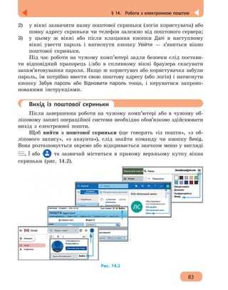 83
§ 14.  Робота з електронною поштою
2)	 у вікні зазначити назву поштової скриньки (логін користувача) або
повну адресу скриньки чи телефон залежно від поштового сервера;
3) 	 у цьому ж вікні або після клацання кнопки Далі в наступному
вікні увести пароль і натиснути кнопку Увійти — з’явиться вікно
поштової скриньки.
Під час роботи на чужому комп’ютері задля безпеки слід постави-
ти відповідний прапорець і/або в спливному вікні браузера скасувати
запам’ятовування пароля. Якщо ж користувач або користувачка забули
пароль, їм потрібно ввести свою поштову адресу (або логін) і натиснути
кнопку Забув пароль або Відновити пароль тощо, і керуватися запропо-
нованими інструкціями.
	 Вихід із поштової скриньки
Після завершення роботи на чужому комп’ютері або в чужому об-
ліковому записі операційної системи необхідно обов’язково здійснювати
вихід з електронної пошти.
Щоб вийти з поштової скриньки (ще говорять «із пошти», «з об-
лікового запису», «з акаунта»), слід знайти команду чи кнопку Вихід.
Вона розташовується окремо або відкривається значком меню у вигляді
, або та зазвичай міститься в правому верхньому кутку вікна
скриньки (рис. 14.2).
Рис. 14.2
 