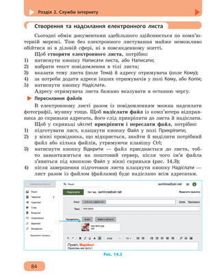 Розділ 2. Служби інтернету
84
	 Створення та надсилання електронного листа
Сьогодні обмін документами здебільшого здійснюється по комп’ю-
терній мережі. Тож без електронного листування майже неможливо
обійтися ні в діловій сфері, ні в повсякденному житті.
Щоб створити електронного листа, потрібно:
1)	 натиснути кнопку Написати листа, або Написати;
2)	 набрати текст повідомлення в тілі листа;
3)	 вказати тему листа (поле Тема) й адресу отримувача (поле Кому);
4)	 за потреби додати адреси інших отримувачів у полі Кому, або Копія;
5)	 натиснути кнопку Надіслати.
Адресу отримувача листа бажано вказувати в останню чергу.
Пересилання файлів
В електронному листі разом із повідомленням можна надсилати
фотографії, музику тощо. Щоб надіслати файл із комп’ютера відправ-
ника до скриньки адресата, його слід прикріпити до листа й надіслати.
Щоб у скриньці ukr.net прикріпити і переслати файл, потрібно:
1)	 підготувати лист, клацнути кнопку Файл у полі Прикріпити;
2)	 у вікні провідника, що відкриється, знайти й виділити потрібний
файл або кілька файлів, утримуючи клавішу Ctrl;
3)	 натиснути кнопку Відкрити — файл приєднається до листа, тоб-
то завантажиться на поштовий сервер, після чого ім’я файла
з’явиться під кнопкою Файл у вікні скриньки (рис. 14.3);
4) 	 після завершення підготовки листа клацнути кнопку Надіслати —
лист разом із файлом (файлами) буде надіслано всім адресатам.
Рис. 14.3
 