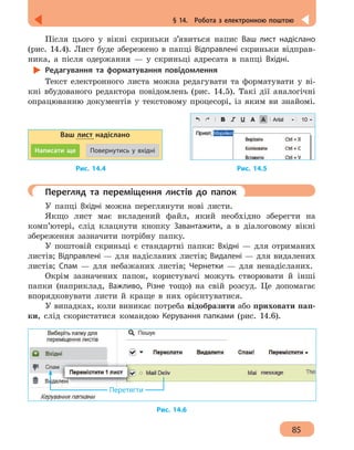 85
§ 14.  Робота з електронною поштою
Після цього у вікні скриньки з’явиться напис Ваш лист надіслано
(рис. 14.4). Лист буде збережено в папці Відправлені скриньки відправ-
ника, а після одержання — у скриньці адресата в папці Вхідні.
Редагування та форматування повідомлення
Текст електронного листа можна редагувати та форматувати у ві-
кні вбудованого редактора повідомлень (рис. 14.5). Такі дії аналогічні
опрацюванню документів у текстовому процесорі, із яким ви знайомі.
Ваш лист надіслано
Написати ще Повернутись у вхідні
		 Рис. 14.4 				 Рис. 14.5
	 Перегляд та переміщення листів до папок
У папці Вхідні можна переглянути нові листи.
Якщо лист має вкладений файл, який необхідно зберегти на
комп’ютері, слід клацнути кнопку Завантажити, а в діалоговому вікні
збереження зазначити потрібну папку.
У поштовій скриньці є стандартні папки: Вхідні — для отриманих
листів; Відправлені — для надісланих листів; Видалені — для видалених
листів; Спам — для небажаних листів; Чернетки — для ненадісланих.
Окрім зазначених папок, користувачі можуть створювати й інші
папки (наприклад, Важливо, Різне тощо) на свій розсуд. Це допомагає
впорядковувати листи й краще в них орієнтуватися.
У випадках, коли виникає потреба відобразити або приховати пап-
ки, слід скористатися командою Керування папками (рис. 14.6).
Перетягти
Рис. 14.6
 