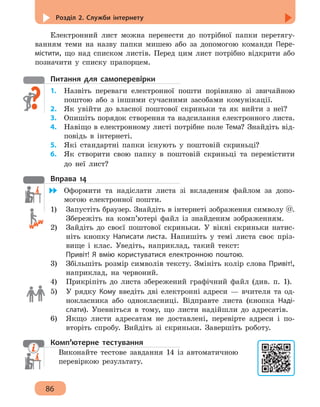Розділ 2. Служби інтернету
86
Електронний лист можна перенести до потрібної папки перетягу-
ванням теми на назву папки мишею або за допомогою команди Пере-
містити, що над списком листів. Перед цим лист потрібно відкрити або
позначити у списку прапорцем.
Питання для самоперевірки
1.	 Назвіть переваги електронної пошти порівняно зі звичайною
поштою або з іншими сучасними засобами комунікації.
2.	 Як увійти до власної поштової скриньки та як вийти з неї?
3.	 Опишіть порядок створення та надсилання електронного листа.
4. 	 Навіщо в електронному листі потрібне поле Тема? Знайдіть від-
повідь в інтернеті.
5. 	 Які стандартні папки існують у поштовій скриньці?
6. 	 Як створити свою папку в поштовій скриньці та перемістити
до неї лист?
Вправа 14
	 Оформити та надіслати листа зі вкладеним файлом за допо-
могою електронної пошти.
1)	 Запустіть браузер. Знайдіть в інтернеті зображення символу @.
Збережіть на комп’ютері файл із знайденим зображенням.
2)	 Зайдіть до своєї поштової скриньки. У вікні скриньки натис-
ніть кнопку Написати листа. Напишіть у темі листа своє пріз-
вище і клас. Уведіть, наприклад, такий текст:
Привіт! Я вмію користуватися електронною поштою.
3)	 Збільшіть розмір символів тексту. Змініть колір слова Привіт!,
наприклад, на червоний.
4)	 Прикріпіть до листа збережений графічний файл (див. п. 1).
5)	 У рядку Кому введіть дві електронні адреси — вчителя та од-
нокласника або однокласниці. Відправте листа (кнопка Наді-
слати). Упевніться в тому, що листи надійшли до адресатів.
6)	 Якщо листи адресатам не доставлені, перевірте адреси і по-
вторіть спробу. Вийдіть зі скриньки. Завершіть роботу.
Комп’ютерне тестування
Виконайте тестове завдання 14 із автоматичною
перевіркою результату.
 