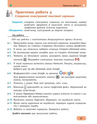 Практична робота 4
87
	   Практична робота 4
	   Створення електронної поштової скриньки
	Завдання:	створити електронну скриньку на поштовому сервері
gmail.com; оформити й надіслати листа зі вкладеним
графічним файлом кільком адресатам.
	Обладнання:	комп’ютер, під’єднаний до мережі інтернет.
Хід роботи
Під час роботи з комп’ютером дотримуйтеся правил безпеки.
1.	 Придумайте назву, пароль для поштової скриньки, відкрийте брау-
зер. Зайдіть на сторінку створення облікового запису google.com.
2.	 У вікні, що з’явилося, виберіть команду Створити обліковий запис.
3.	 За вказівками введіть потрібні дані та створіть обліковий запис.
4.	 Увійдіть до облікового запису, розгорніть меню додатків Google
значком . Відкрийте електронну поштову скриньку .
5.	 У вікні скриньки натисніть кнопку Написати. Уведіть, наприклад,
такий текст:
Доброго дня. Це мій обліковий запис Google.
6.	 Відформатуйте слово Google за зразком:
Для форматування натисніть кнопку , що розгорне додаткову
панель інструментів.
7.	 Упишіть у рядок Тема свої прізвище, ім’я, клас.
8.	 Кнопкою приєднайте до листа графічний файл, збережений на
вашому комп’ютері.
9.	 У рядку Одержувачі (Кому) упишіть адресу вчителя та одного з од-
нокласників або однокласниць.
10.	 Натисніть кнопку Надіслати. Перевірте, чи надійшли листи.
11.	 Якщо листи адресатам не надійшли, перевірте адреси отримува-
чів і повторіть спробу.
12.	 Вийдіть із поштової скриньки. Завершіть роботу.
Зробіть висновок про результати роботи.
 