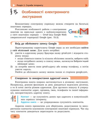 Розділ 2. Служби інтернету
88
§ 15.  Особливості електронного
листування
Безкоштовну електронну скриньку можна створити на багатьох
поштових серверах.
Розгляньмо особливості роботи з електронною
поштою на прикладі одного з найпопулярніших
у світі поштових серверів — Gmail (від Google Mail)
американської корпорації Google (рис. 15.1).
	 Вхід до облікового запису Google
Зареєстрованому користувачу Google перш за все необхідно ввійти
у свій обліковий запис. Для цього потрібно:
1) 	 увести в адресному рядку браузера назву gmail.com і відкрити сто-
рінку входу;
•• якщо з’явиться список із кількох облікових записів, вибрати свій;
•• якщо потрібного запису в списку немає, натиснути Вибрати інший
обліковий запис;
2)	 за потреби ввести свою gmail-адресу або номер телефону, а потім
увести пароль.
Увійти до облікового запису можна також зі сторінки google.com.
	 Створення та використання адресної книги
Електронна пошта широко застосовується в діловому листуванні.
Наприклад, деяким фахівцям за день доводиться надсилати десятки,
а то й сотні листів різним адресатам. Для зручного пошуку й упоряд-
кування контактів: адрес, прізвищ, імен, телефонів та іншої інформа-
ції, використовують адресну книгу.
Контакт — це сукупність даних про адресата в комунікацій-
них сервісах інтернету.
Адресна книга — це упорядкована сукупність контактів.
Адресна книга призначена для зберігання, редагування та вико-
ристання контактів власником електронної поштової скриньки. Час від
часу контакти доводиться переглядати та редагувати.
Рис. 15.1
 