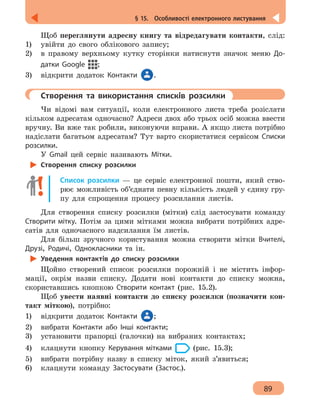 89
§ 15.  Особливості електронного листування
Щоб переглянути адресну книгу та відредагувати контакти, слід:
1) 	 увійти до свого облікового запису;
2) 	 в правому верхньому кутку сторінки натиснути значок меню До-
датки Google ;
3)	 відкрити додаток Контакти .
	 Створення та використання списків розсилки
Чи відомі вам ситуації, коли електронного листа треба розіслати
кільком адресатам одночасно? Адреси двох або трьох осіб можна ввести
вручну. Ви вже так робили, виконуючи вправи. А якщо листа потрібно
надіслати багатьом адресатам? Тут варто скористатися сервісом Списки
розсилки.
У Gmail цей сервіс називають Мітки.
Створення списку розсилки
Список розсилки — це сервіс електронної пошти, який ство-
рює можливість об’єднати певну кількість людей у єдину гру-
пу для спрощення процесу розсилання листів.
Для створення списку розсилки (мітки) слід застосувати команду
Створити мітку. Потім за цими мітками можна вибрати потрібних адре-
сатів для одночасного надсилання їм листів.
Для більш зручного користування можна створити мітки Вчителі,
Друзі, Родичі, Однокласники та ін.
Уведення контактів до списку розсилки
Щойно створений список розсилки порожній і не містить інфор-
мації, окрім назви списку. Додати нові контакти до списку можна,
скориставшись кнопкою Створити контакт (рис. 15.2).
Щоб увести наявні контакти до списку розсилки (позначити кон-
такт міткою), потрібно:
1)	 відкрити додаток Контакти ;
2)	 вибрати Контакти або Інші контакти;
3)	 установити прапорці (галочки) на вибраних контактах;
4)	 клацнути кнопку Керування мітками (рис. 15.3);
5)	 вибрати потрібну назву в списку міток, який з’явиться;
6)	 клацнути команду Застосувати (Застос.).
 