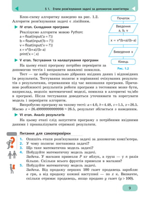 § 1.  Етапи розв’язування задачі за допомогою комп’ютера
9
Блок-схему алгоритму наведено на рис. 1.2.
Алгоритм розв’язування задачі є лінійним.
ІV етап. Складання програми
Реалізуємо алгоритм мовою Python:
a = float(input('a = ?'))
b = float(input('b = ?'))
v = float(input('v = ?'))
x = v*(b+a)/(b–a)
print('x = ', x)
V етап. Тестування та налаштування програми
На цьому етапі програму потрібно перевірити за
допомогою тестів і виправити виявлені помилки.
Тест — це набір спеціально дібраних вхідних даних і відповідних
їм результатів. Тестування полягає в порівнянні очікуваних результа-
тів з результатами, отриманими під час виконання програми. Причи-
ною розбіжності результатів роботи програми з тестовими може бути,
наприклад, недолік математичної моделі, помилка в алгоритмі та/або
в програмі. Після тестування доводиться уточнювати та корегувати
модель і перевіряти алгоритм.
Випробуємо програму на такому тесті: а=4.0, b=4.48, v=1.5, x=26.5.
Маємо x = 26.49999999999998 ≈ 26.5, результат збігається з наведеним.
VІ етап. Аналіз результатів
На цьому етапі слід запустити програму з потрібними вхідними
даними і проаналізувати отримані результати.
Питання для самоперевірки
1.	 Опишіть етапи розв’язування задачі за допомогою комп’ютера.
2.	 У чому полягає постановка задачі?
3.	 Що таке математична модель задачі?
4.	 Побудуйте математичну модель задачі.
Задача. У магазин привезли Р кг яблук, а груш — у n разів
більше. Скільки всього фруктів привезли в магазин?
5.	 Побудуйте математичну модель задачі.
	 Задача. Від продажу перших 100 газет продавець заробляє
а грн, а від продажу кожної наступної — по х к. Визначте,
скільки отримає продавець, якщо продано у газет (у  100).
Початок
Введення
a, b, v
Кінець
Виведення х
x = v*(b+a)/(b–a)
Рис. 1.2
 