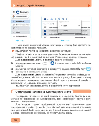 Розділ 2. Служби інтернету
90
Рис. 15.2 					 Рис. 15.3
Після цього позначені міткою контакти зі списку Інші контакти пе-
ремістяться до списку Контакти.
Надсилання листів за списками розсилки (мітками)
Надіслати листа за списком розсилки (мітками) можна як з адрес-
ної книги, так і з поштової скриньки. Розгляньмо обидва способи.
Для надсилання листа з адресної книги потрібно:
1) 	 відкрити адресну книгу → і список контактів (або вибрану
мітку);
2)	 виділити потрібні контакти й клацнути значок Надіслати лист ;
3)	 написати й надіслати листа.
Для надсилання листа з поштової скриньки потрібно зайти до по-
штової скриньки, під час написання листа в рядку Кому увести назву
мітки (списку розсилки), наприклад Друзі, яка є в адресній книзі, —
з’являться всі адреси, позначені міткою.
Залишиться написати листа й надіслати його адресатам.
	 Особливості написання електронного листа
Електронна пошта — це засіб зв’язку між людьми. Основними ви-
могами до написання як електронного, так і паперового листа є ввіч-
ливість і лаконічність.
Але існують і деякі особливості, притаманні написанню саме
електронних листів. Це, окрім уже відомої вам можливості додавання
(прикріплення) файлів до листа, ще й певні засоби позначення емоцій
у листі, вставлення зображень до тексту листа тощо.
 