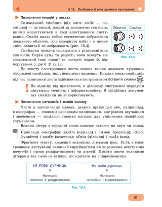 91
§ 15.  Особливості електронного листування
Позначення емоцій у листах
Символьний смайлик (від англ. smile — по-
смішка) — це емоції, подані за допомогою символів,
якими користуються в ході електронного листу-
вання. Смайл являє собою схематичне зображення
людського обличчя, яке повернуте набік і в якому
«ніс» зазвичай не зображають (рис. 15.4).
Смайлики можуть складатися з різноманітних
символів. Окрім суму та радості, вони можуть ви-
словлюватий інші емоції та настрої: подив :0, під-
моргування ;), регіт :D та ін.
До тексту електронного листа можна також додавати художньо
оформлені смайлики, інші невеличкі малюнки. Виклик меню смайликів
під час написання листа здійснюється інструментом Вставити смайли .
На відміну від приватного, в діловому листуванні передусім
цінуються точність і інформативність. В офіційних докумен-
тах смайлики не використовують.
Позначення наголосів і знаків оклику
Часто в запозичених словах, деяких прізвищах або, наприклад,
в омографах — словах з однаковим написанням, але різним звучанням
і значенням — доцільно ставити наголос для уникнення подвійного
тлумачення.
Велика літера в середині слова означає наголос на звук чи склад.
Приклади омографів: замОк (прилад) і зАмок (фортеця); кОлос
(суцвіття) і колОс (велетень); пОділ (ділення) і подІл (низ).
Фрагмент тексту, введений великими літерами (рис. 15.5), в елек-
тронному листуванні зазвичай сприймається як вираження негативних
почуттів і прояв роздратованості чи агресії. Писати листи великими
літерами так само не етично, як кричати на співрозмовника.
Написано
«голосно й роздратовано»
НЕ РОБИ ДУРНИЦЬ.
Написано
«спокійно і врівноважено»
Не роби дурниць.
Рис. 15.5
Рис. 15.4
Обличчя Смайли
 
