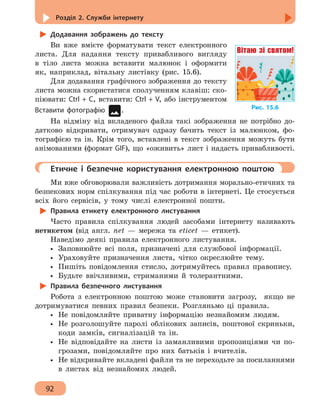 Розділ 2. Служби інтернету
92
Додавання зображень до тексту
Ви вже вмієте форматувати текст електронного
листа. Для надання тексту привабливого вигляду
в тіло листа можна вставити малюнок і оформити
як, наприклад, вітальну листівку (рис. 15.6).
Для додавання графічного зображення до тексту
листа можна скористатися сполученням клавіш: ско-
піювати: Ctrl + C, вставити: Ctrl + V, або інструментом
Вставити фотографію .
На відміну від вкладеного файла такі зображення не потрібно до-
датково відкривати, отримувач одразу бачить текст із малюнком, фо-
тографією та ін. Крім того, вставлені в текст зображення можуть бути
анімованими (формат GIF), що «оживить» лист і надасть привабливості.
	 Етичне і безпечне користування електронною поштою
Ми вже обговорювали важливість дотримання морально-етичних та
безпекових норм спілкування під час роботи в інтернеті. Це стосується
всіх його сервісів, у тому числі електронної пошти.
Правила етикету електронного листування
Часто правила спілкування людей засобами інтернету називають
нетикетом (від англ. net — мережа та eticet — етикет).
Наведімо деякі правила електронного листування.
•• Заповнюйте всі поля, призначені для службової інформації.
•• Ураховуйте призначення листа, чітко окреслюйте тему.
•• Пишіть повідомлення стисло, дотримуйтесь правил правопису.
•• Будьте ввічливими, стриманими й толерантними.
Правила безпечного листування
Робота з електронною поштою може становити загрозу, якщо не
дотримуватися певних правил безпеки. Розгляньмо ці правила.
•• Не повідомляйте приватну інформацію незнайомим людям.
•• Не розголошуйте паролі облікових записів, поштової скриньки,
коди замкíв, сигналізацій та ін.
•• Не відповідайте на листи із заманливими пропозиціями чи по-
грозами, повідомляйте про них батьків і вчителів.
•• Не відкривайте вкладені файли та не переходьте за посиланнями
в листах від незнайомих людей.
Рис. 15.6
Вітаю зі святом!
 