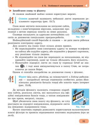 93
§ 15.  Особливості електронного листування
Запобігання спаму та фішингу
Зі спамом знайомий майже кожен користувач мережі.
Спамом зазвичай називають небажані листи переважно ре-
кламного характеру (рис. 15.7).
Спам може містити посилання на шкідливі сайти,
вкладення з комп’ютерними вірусами, заманливі про-
позиції з метою переказу коштів на певні рахунки.
Спамери пильнують за адресами потенційних клі-
єнтів за допомогою спеціальних програм-роботів.
Найнадійніший спосіб боротьби зі спамом — не дати змоги рóботам
розпізнати електронну адресу.
Для захисту від спаму існує кілька дієвих правил.
•• Не оприлюднюйте свою електронну адресу та номери телефонів
на сайтах або кодуйте адресу, або подавайте у форматі картинки,
яку розпізнає тільки людина.
•• Не відповідайте на спам (не переходьте за посиланнями, не від-
кривайте картинок), адже це тільки збільшить його кількість.
•• Позначайте підозрілі листи як спам (у скриньці Gmail це зна-
чок ), і тоді вони вміщуватимуться в папку Спам, не потра-
пляючи до папки Вхідні.
Одним зі способів шахрайства за допомогою спаму є фішинг.
Фішинг (від англ. phishing, за співзвучності з fishing риболов-
ля) — шахрайські методи отримання особистих даних (бан-
ківських реквізитів батьків тощо) або коштів через інтернет
(рис. 15.8).
До методів фішингу належить створення підроб-
них сайтів, розсилка листів, які маскуються під офі-
ційні повідомлення банків тощо, а також повідомлен-
ня про призи, виграші, спадок.
Щоб убезпечити свою пошту від фішингу, не слід
реагувати на підозрілі повідомлення, відкривати листи
від невідомих відправників тощо.
Багато поштових серверів дозволяють користувачам налаштовувати
власні фільтри та правила опрацювання поштових надходжень (про це
далі).
Рис. 15.7
Рис. 15.8
 