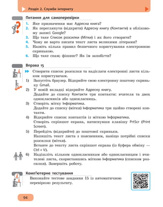 Розділ 2. Служби інтернету
94
Питання для самоперевірки
1.	 Яке призначення має Адресна книга?
2.	 Як переглянути (відкрити) Адресну книгу (Контакти) в обліково-
му записі Google?
3.	 Що таке Список розсилки (Мітки) і як його створити?
4. 	 Чому не варто писати текст листа великими літерами?
5. 	 Назвіть кілька правил безпечного користування електронною
скринькою.
6.	 Що таке спам; фішинг? Як їм запобігти?
Вправа 15
	 Створити список розсилки та надіслати електронні листи кіль-
ком користувачам.
1)	 Запустіть браузер. Відкрийте свою електронну поштову скринь-
ку Gmail.
2)	 У новій вкладці відкрийте Адресну книгу.
Додайте до списку Контакти три контакти: вчителя та двох
однокласників або однокласниць.
3)	 Створіть мітку Інформатика.
Додайте до списку (мітки) Інформатика три щойно створені кон-
такти.
4)	 Відкрийте список контактів із міткою Інформатика.
Створіть скріншот екрана, натиснувши клавішу PrtScr (Print
Screen).
5)	 Перейдіть (відкрийте) до поштової скриньки.
Напишіть текст листа з поясненням, навіщо потрібні списки
розсилки (мітки).
Вставте до тексту листа скріншот екрана (із буфера обміну —
Ctrl + V).
6)	 Надішліть кільком однокласникам або однокласницям і вчи-
телеві листа, скориставшись міткою Інформатика (списком роз-
силки). Завершіть роботу.
Комп’ютерне тестування
Виконайте тестове завдання 15 із автоматичною
перевіркою результату.
 