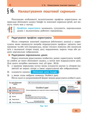 95
§ 16.  Налаштування поштової скриньки
§ 16.  Налаштування поштової скриньки
Розгляньмо особливості налаштування профілю користувача на
прикладі облікового запису Google та поштової скриньки gmail, які мо-
жуть стати вам у нагоді.
Профілем користувача називають сукупність персональних
даних і налаштувань робочого середовища.
	 Редагування профілю користувача
Після створення поштової скриньки (облікового запису) у корис-
тувача може виникнути потреба відредагувати профіль: змінити своє
прізвище та/або ім’я (наприклад, якщо сталася помилка або написали
ім’я з маленької літери тощо), дату народження, пароль тощо або до-
дати персональне зображення.
Редагування персональних даних
Перед початком редагування особистих даних користувачу потріб-
но увійти до свого облікового запису, а потім вже відредагувати дані.
Для цього потрібно виконати такі дії (рис. 16.1):
1)	 у правому верхньому кутку вікна клацнути значок із літерою (за-
звичай це перша літера в імені користувача) або зображенням;
2)	 клацнути кнопку Обліковий запис Google ;
3)	 у меню зліва вибрати команду Особисті дані.
Після цього в запропонованій формі можна редагувати особисті дані.
Рис. 16.1
 